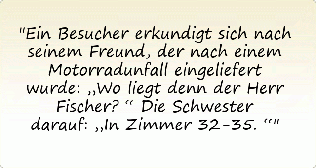 Ein Besucher erkundigt sich nach seinem Freund, der nach einem Motorradunfall eingeliefert wurde: „Wo liegt denn der Herr Fischer?“
Die Schwester darauf: „In Zimmer 32-35.“