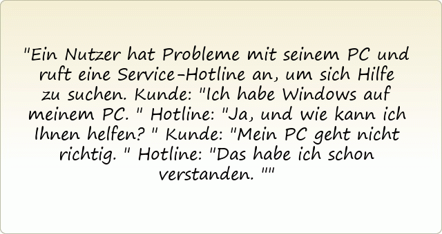 Ein Nutzer hat Probleme mit seinem PC und ruft eine Service-Hotline an, um sich Hilfe zu suchen.
Kunde: "Ich habe Windows auf meinem PC."
Hotline: "Ja, und wie kann ich Ihnen helfen?"
Kunde: "Mein PC geht nicht richtig."
Hotline: "Das habe ich schon verstanden."