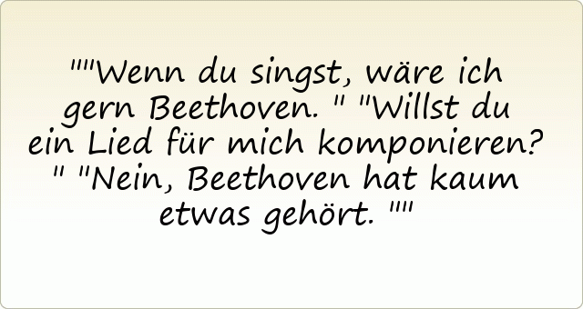 "Wenn du singst, wäre ich gern Beethoven."
"Willst du ein Lied für mich komponieren?"
"Nein, Beethoven hat kaum etwas gehört."