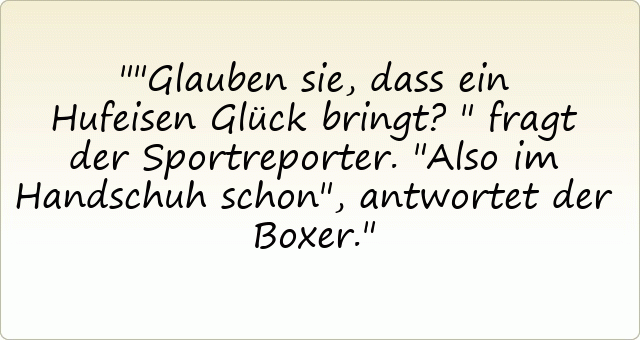 "Glauben sie, dass ein Hufeisen Glück bringt?" fragt der Sportreporter.
"Also im Handschuh schon", antwortet der Boxer.