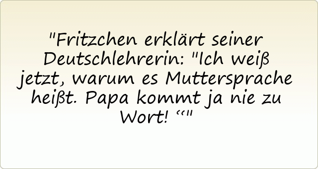 Fritzchen erklärt seiner Deutschlehrerin: "Ich weiß jetzt, warum es Muttersprache heißt. Papa kommt ja nie zu Wort!“