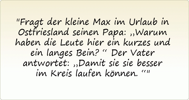 Fragt der kleine Max im Urlaub in Ostfriesland seinen Papa: „Warum haben die Leute hier ein kurzes und ein langes Bein?“
Der Vater antwortet: „Damit sie sie besser im Kreis laufen können.“