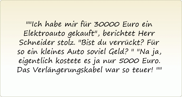 "Ich habe mir für 30000 Euro ein Elektroauto gekauft", berichtet Herr Schneider stolz.
"Bist du verrückt? Für so ein kleines Auto soviel Geld?"
"Na ja, eigentlich kostete es ja nur 5000 Euro. Das Verlängerungskabel war so teuer!"