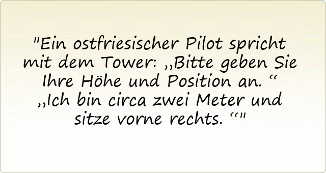 Ein ostfriesischer Pilot spricht mit dem Tower: „Bitte geben Sie Ihre Höhe und Position an.“
„Ich bin circa zwei Meter und sitze vorne rechts.“