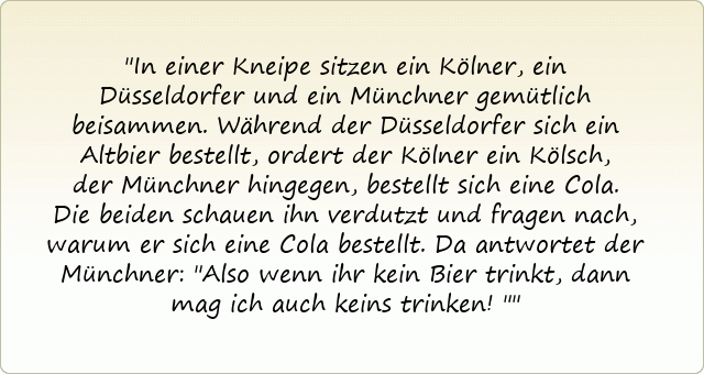 In einer Kneipe sitzen ein Kölner, ein Düsseldorfer und ein Münchner gemütlich beisammen. Während der Düsseldorfer sich ein Altbier bestellt, ordert der Kölner ein Kölsch, der Münchner hingegen, bestellt sich eine Cola.
Die beiden schauen ihn verdutzt und fragen nach, warum er sich eine Cola bestellt . Da antwortet der Münchner: "Also wenn ihr kein Bier trinkt, dann mag ich auch keins trinken!"