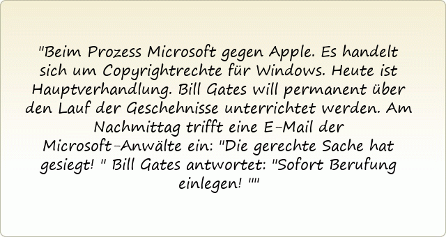 Beim Prozess Microsoft gegen Apple. Es handelt sich um Copyrightrechte für Windows. Heute ist Hauptverhandlung. Bill Gates will permanent über den Lauf der Geschehnisse unterrichtet werden. Am Nachmittag trifft eine E-Mail der Microsoft-Anwälte ein: "Die gerechte Sache hat gesiegt!" Bill Gates antwortet: "Sofort Berufung einlegen!"