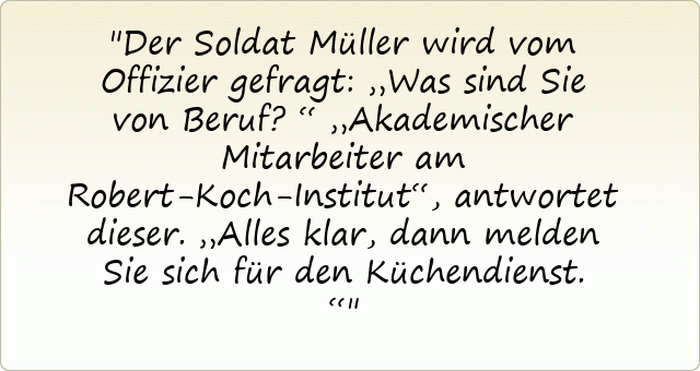 Der Soldat Müller wird vom Offizier gefragt: „Was sind Sie von Beruf?“
„Akademischer Mitarbeiter am Robert-Koch-Institut“, antwortet dieser.
„Alles klar, dann melden Sie sich für den Küchendienst.“